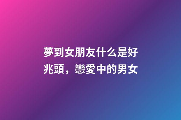 夢到女朋友什么是好兆頭，戀愛中的男女-第1張-觀點-玄機派