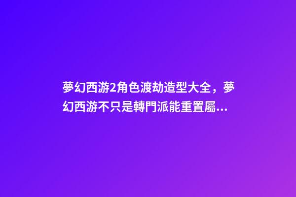 夢幻西游2角色渡劫造型大全，夢幻西游不只是轉門派能重置屬性-第1張-觀點-玄機派