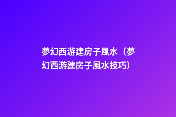 夢幻西游建房子風水（夢幻西游建房子風水技巧）
