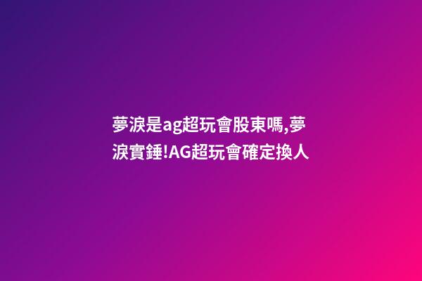 夢淚是ag超玩會股東嗎,夢淚實錘!AG超玩會確定換人-第1張-觀點-玄機派
