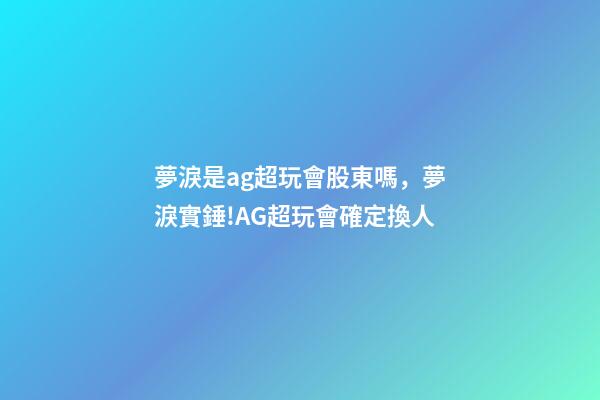夢淚是ag超玩會股東嗎，夢淚實錘!AG超玩會確定換人-第1張-觀點-玄機派