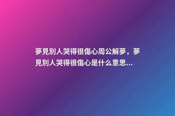 夢見別人哭得很傷心周公解夢，夢見別人哭得很傷心是什么意思？