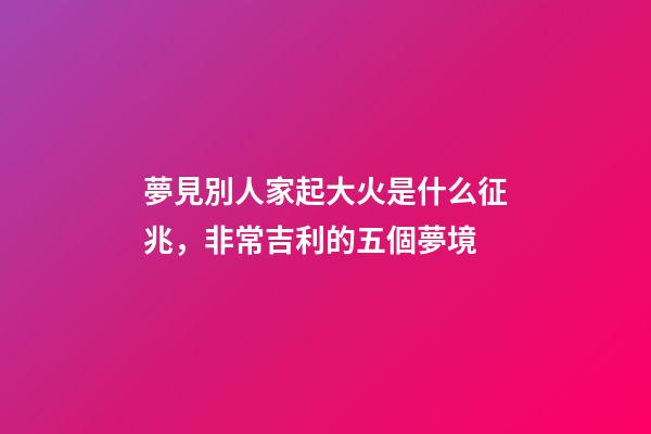 夢見別人家起大火是什么征兆，非常吉利的五個夢境