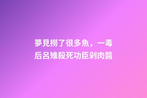 夢見撈了很多魚，一毒后呂雉殺死功臣剁肉醬-第1張-觀點-玄機派