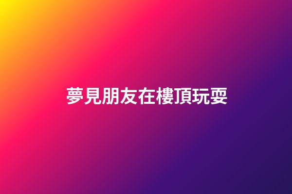夢見朋友在樓頂玩耍