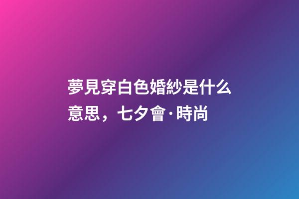 夢見穿白色婚紗是什么意思，七夕會·時尚-第1張-觀點-玄機派