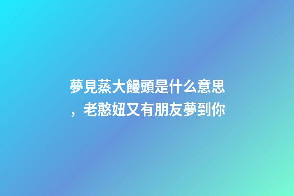 夢見蒸大饅頭是什么意思，老憨妞又有朋友夢到你-第1張-觀點-玄機派