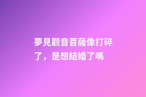 夢見觀音菩薩像打碎了，是想結婚了嗎