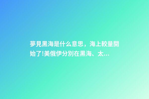 夢見黑海是什么意思，海上較量開始了!美俄伊分別在黑海、太平洋、大西洋有了新動作-第1張-觀點-玄機派