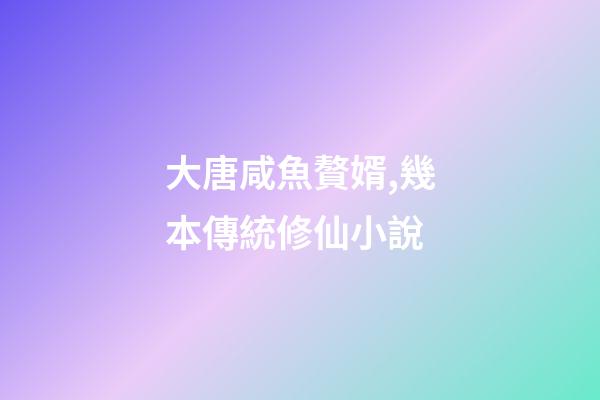 大唐咸魚贅婿,幾本傳統修仙小說-第1張-觀點-玄機派