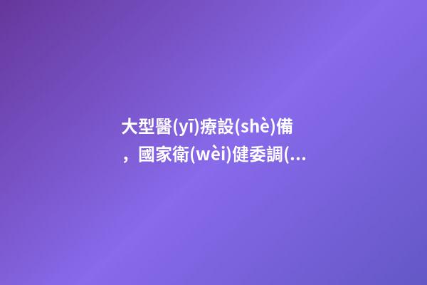 大型醫(yī)療設(shè)備，國家衛(wèi)健委調(diào)整大型醫(yī)用設(shè)備管理目錄-第1張-觀點(diǎn)-玄機(jī)派