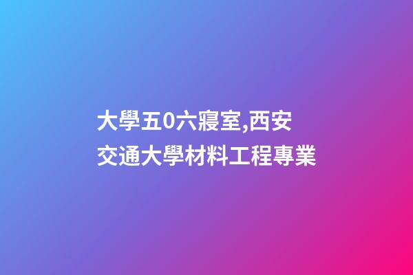 大學五0六寢室,西安交通大學材料工程專業-第1張-觀點-玄機派