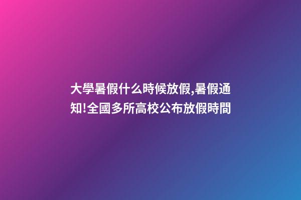 大學暑假什么時候放假,暑假通知!全國多所高校公布放假時間-第1張-觀點-玄機派