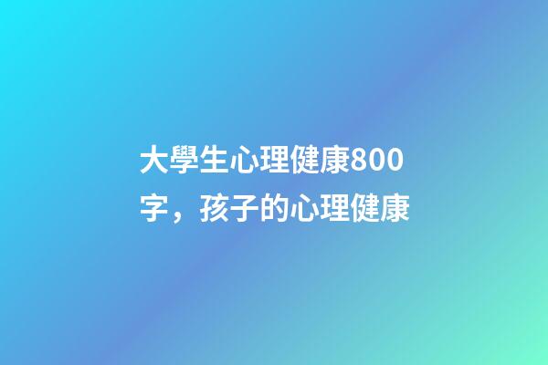 大學生心理健康800字，孩子的心理健康-第1張-觀點-玄機派