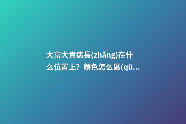 大富大貴痣長(zhǎng)在什么位置上？顏色怎么區(qū)分痣的好壞？