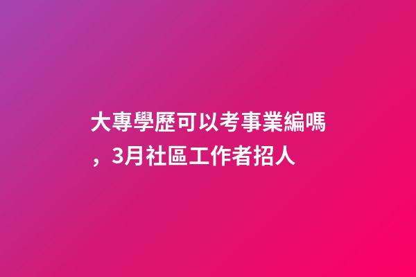 大專學歷可以考事業編嗎，3月社區工作者招人-第1張-觀點-玄機派