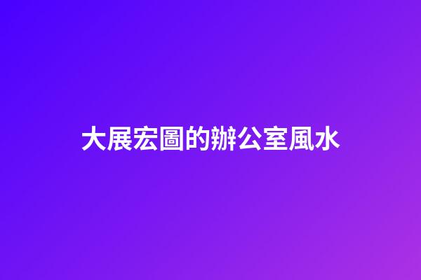 大展宏圖的辦公室風水
