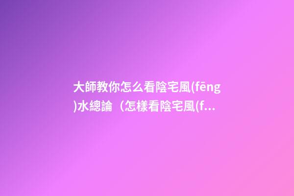 大師教你怎么看陰宅風(fēng)水總論（怎樣看陰宅風(fēng)水）