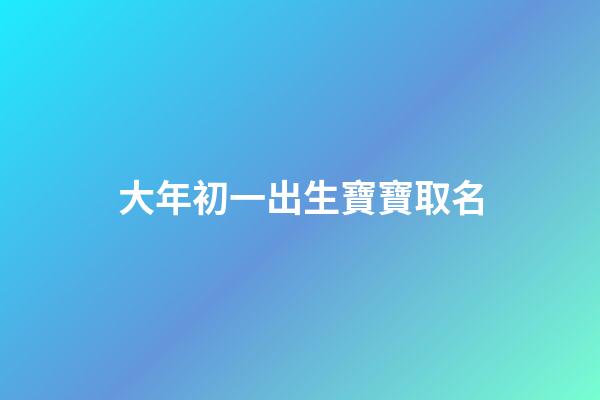 大年初一出生寶寶取名(大年初一出生的寶寶)