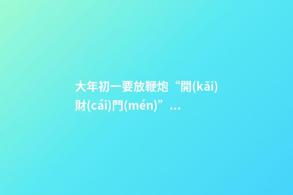 大年初一要放鞭炮“開(kāi)財(cái)門(mén)”，都有哪些講究？碰到啞炮怎么辦？