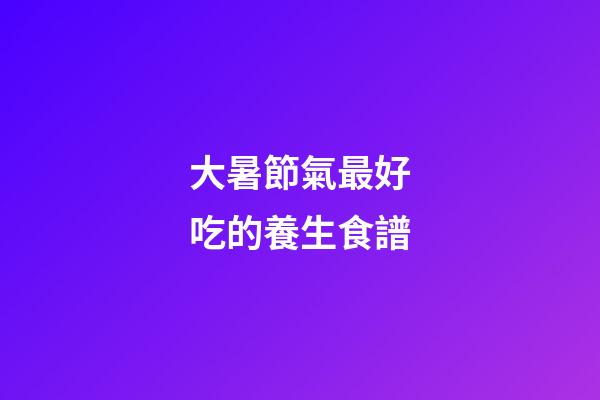 大暑節氣最好吃的養生食譜