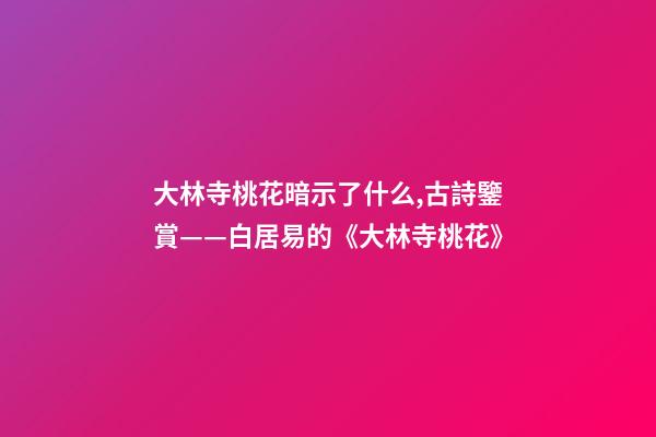大林寺桃花暗示了什么,古詩鑒賞——白居易的《大林寺桃花》-第1張-觀點(diǎn)-玄機(jī)派