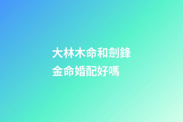 大林木命和劍鋒金命婚配好嗎