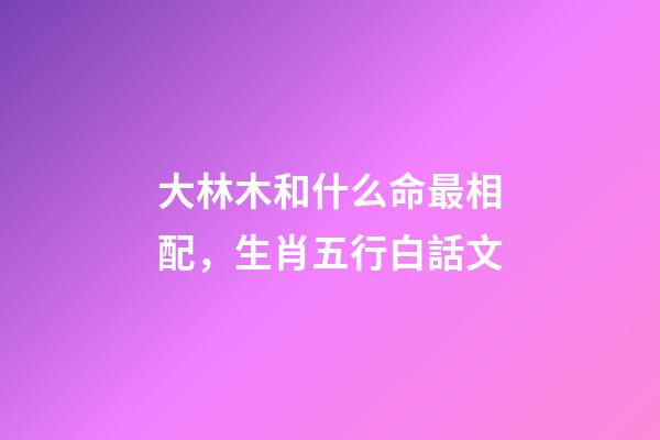大林木和什么命最相配，生肖五行白話文-第1張-觀點(diǎn)-玄機(jī)派