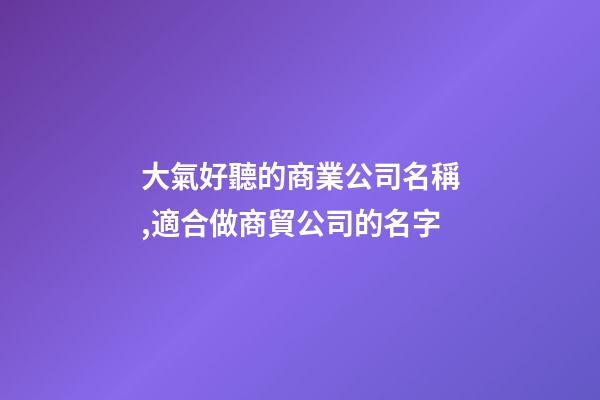 大氣好聽的商業公司名稱,適合做商貿公司的名字-第1張-公司起名-玄機派