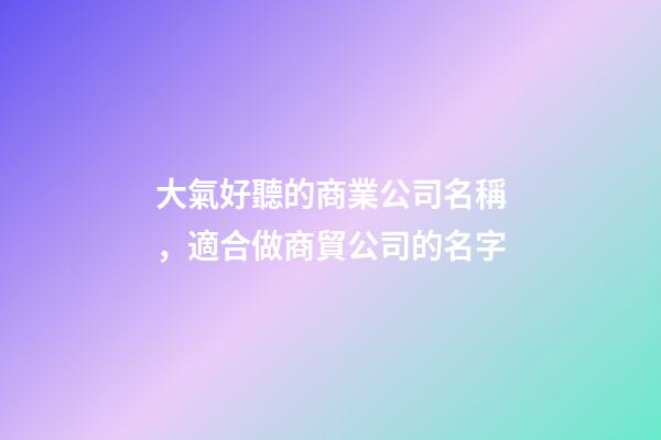 大氣好聽的商業公司名稱，適合做商貿公司的名字-第1張-公司起名-玄機派