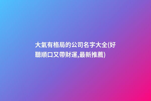 大氣有格局的公司名字大全(好聽順口又帶財運,最新推薦)