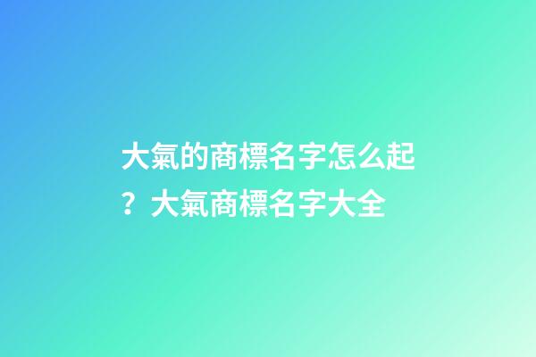 大氣的商標名字怎么起？大氣商標名字大全-第1張-商標起名-玄機派