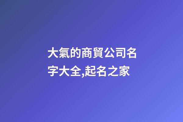 大氣的商貿公司名字大全,起名之家-第1張-公司起名-玄機派