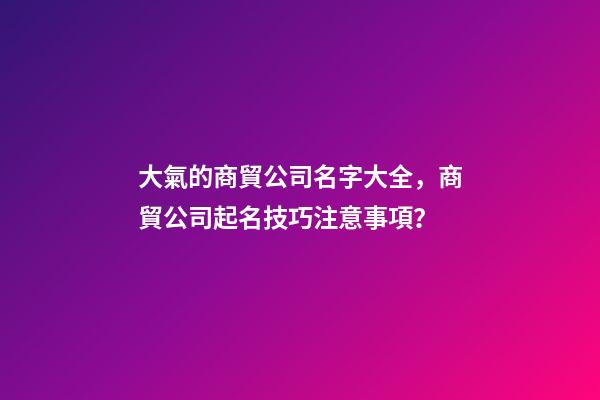 大氣的商貿公司名字大全，商貿公司起名技巧注意事項？