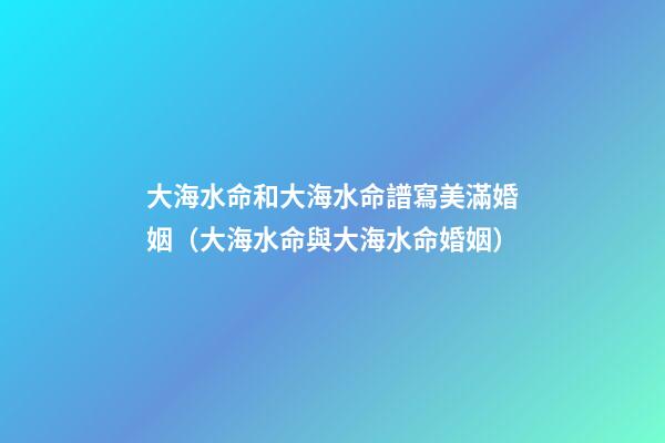 大海水命和大海水命譜寫美滿婚姻（大海水命與大海水命婚姻）