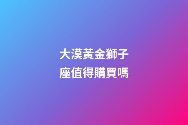 大漠黃金獅子座值得購買嗎-第1張-星座運勢-玄機派