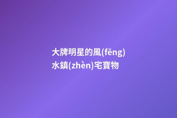 大牌明星的風(fēng)水鎮(zhèn)宅寶物
