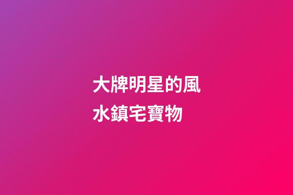大牌明星的風水鎮宅寶物