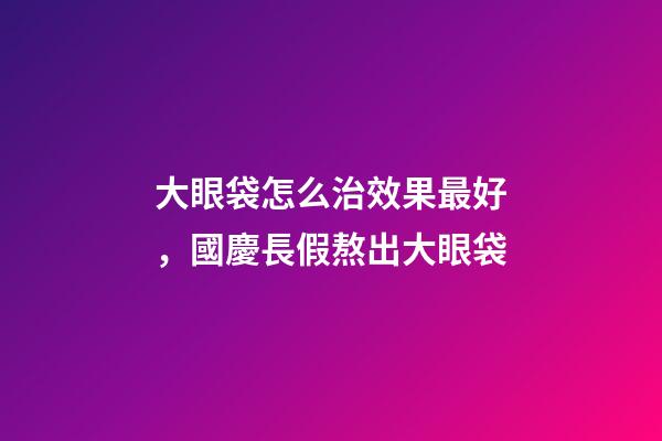 大眼袋怎么治效果最好，國慶長假熬出大眼袋-第1張-觀點-玄機派