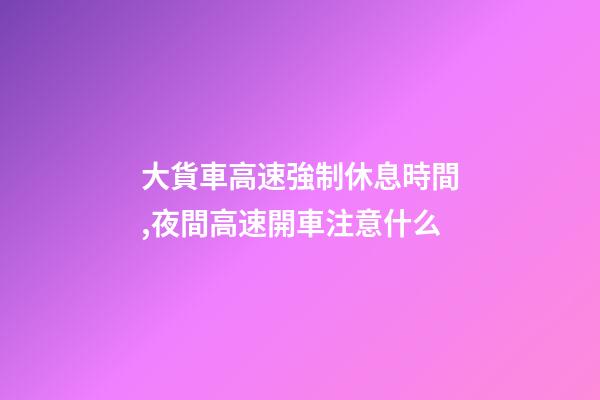 大貨車高速強制休息時間,夜間高速開車注意什么-第1張-觀點-玄機派