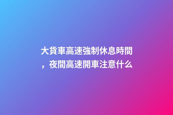 大貨車高速強制休息時間，夜間高速開車注意什么-第1張-觀點-玄機派