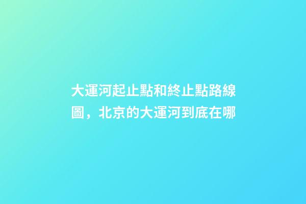 大運河起止點和終止點路線圖，北京的大運河到底在哪-第1張-觀點-玄機派