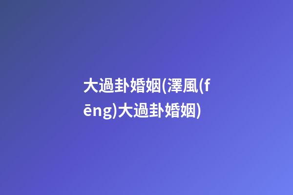 大過卦婚姻(澤風(fēng)大過卦婚姻)
