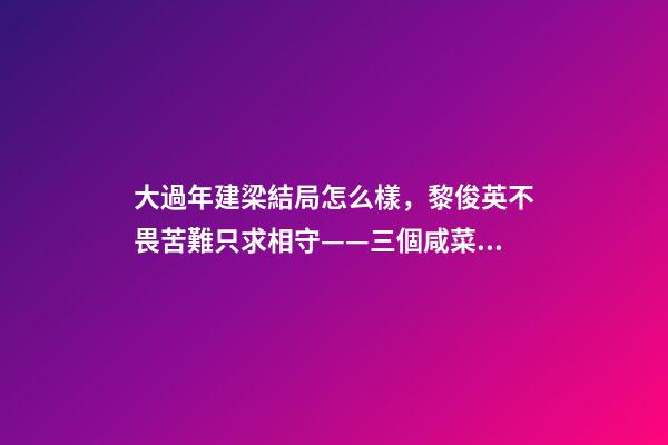 大過年建梁結局怎么樣，黎俊英不畏苦難只求相守——三個咸菜瓶也攔不住的父母愛情故事-第1張-觀點-玄機派