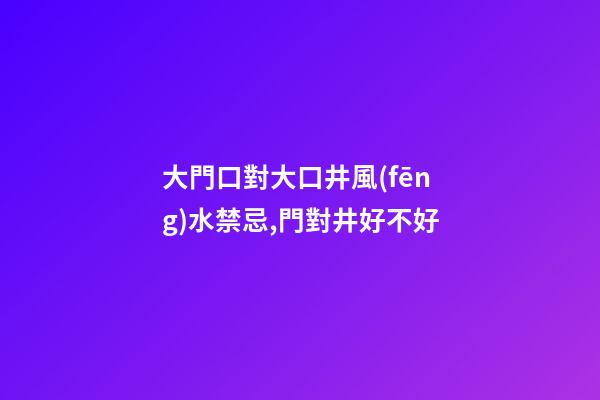 大門口對大口井風(fēng)水禁忌,門對井好不好