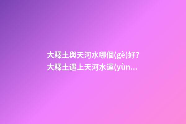 大驛土與天河水哪個(gè)好？大驛土遇上天河水運(yùn)勢會(huì)更差