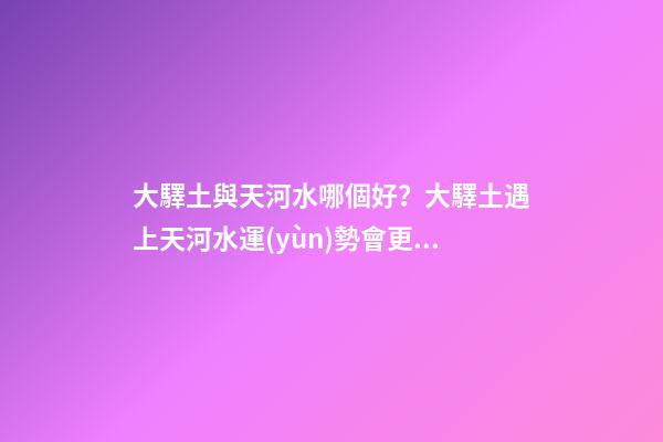 大驛土與天河水哪個好？大驛土遇上天河水運(yùn)勢會更差