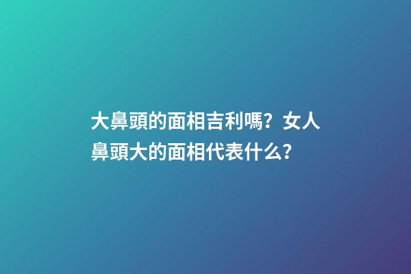 大鼻頭的面相吉利嗎？女人鼻頭大的面相代表什么？