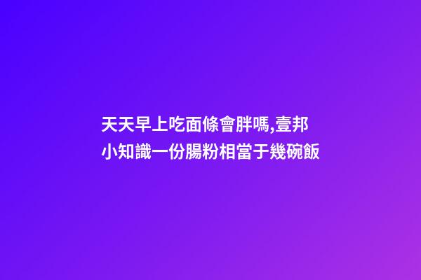 天天早上吃面條會胖嗎,壹邦小知識一份腸粉相當于幾碗飯-第1張-觀點-玄機派