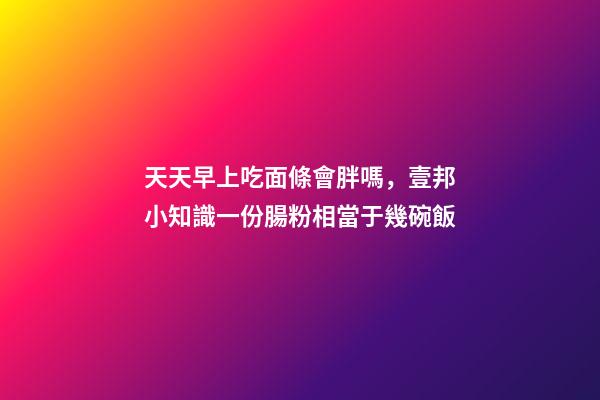 天天早上吃面條會胖嗎，壹邦小知識一份腸粉相當于幾碗飯-第1張-觀點-玄機派